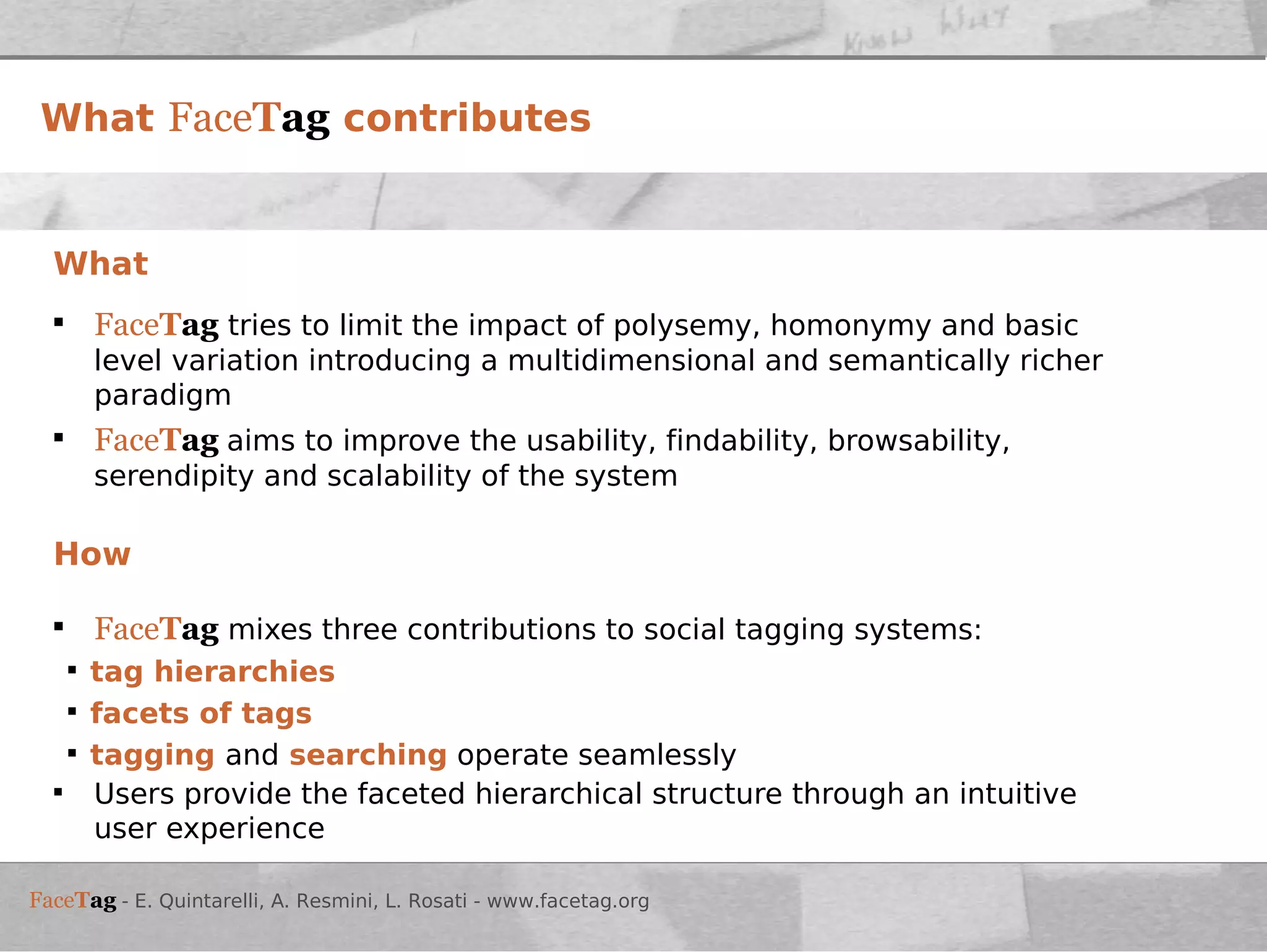What Face T ag  tries to limit the impact of polysemy, homonymy and basic level variation introducing a multidimensional and semantically richer paradigm Face T ag  aims to improve the usability, findability, browsability, serendipity and scalability of the system How Face T ag  mixes three contributions to social tagging systems: tag hierarchies facets of tags   tagging  and  searching  operate seamlessly Users provide the faceted hierarchical structure through an intuitive user experience What  Face T ag  contributes 