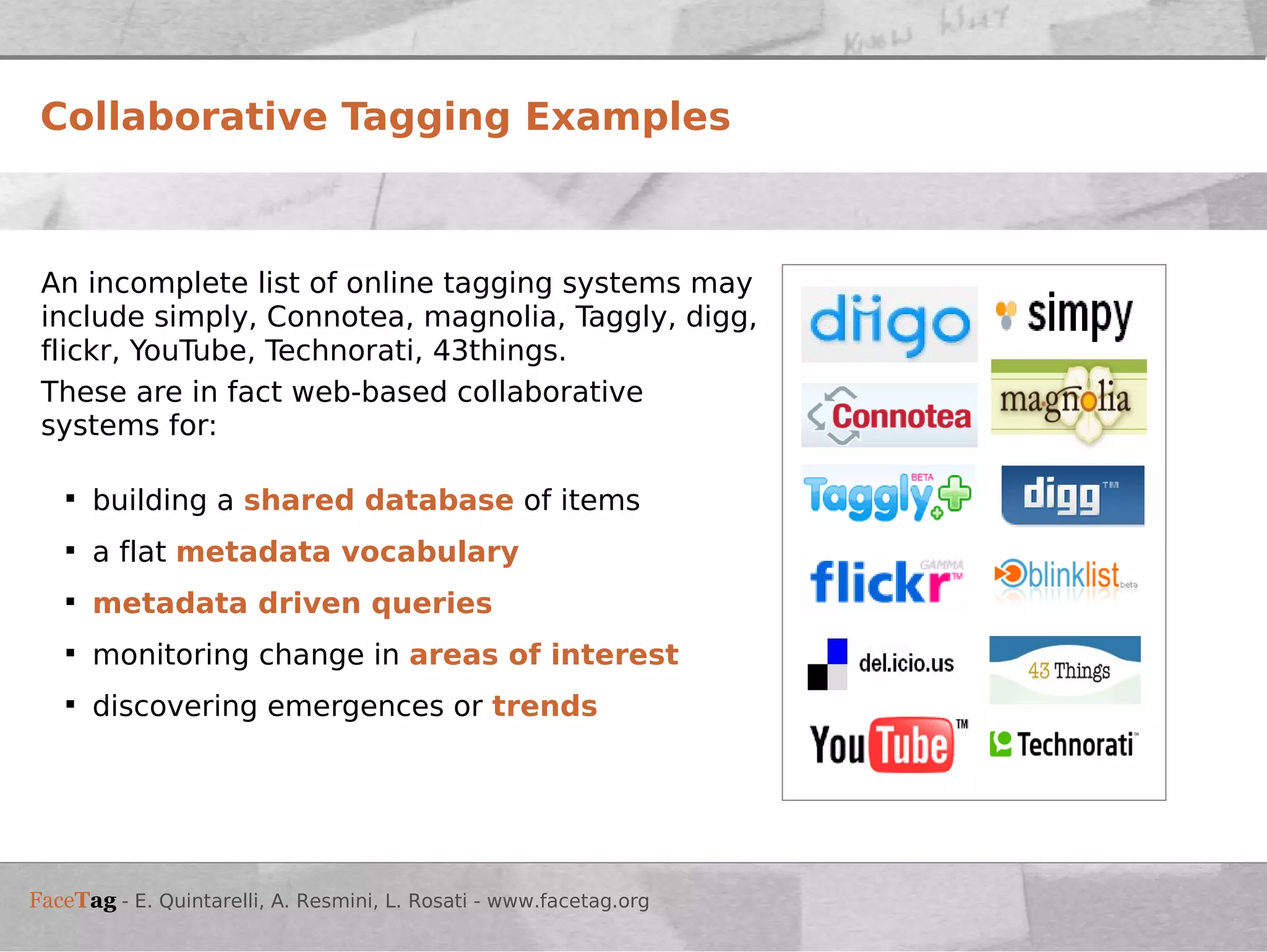 Collaborative Tagging Examples An incomplete list of online tagging systems may include simply, Connotea, magnolia, Taggly, digg, flickr, YouTube, Technorati, 43things. These are in fact web-based collaborative systems for: building a  shared database  of items a flat  metadata vocabulary metadata driven queries   monitoring change in  areas of interest discovering emergences or  trends 