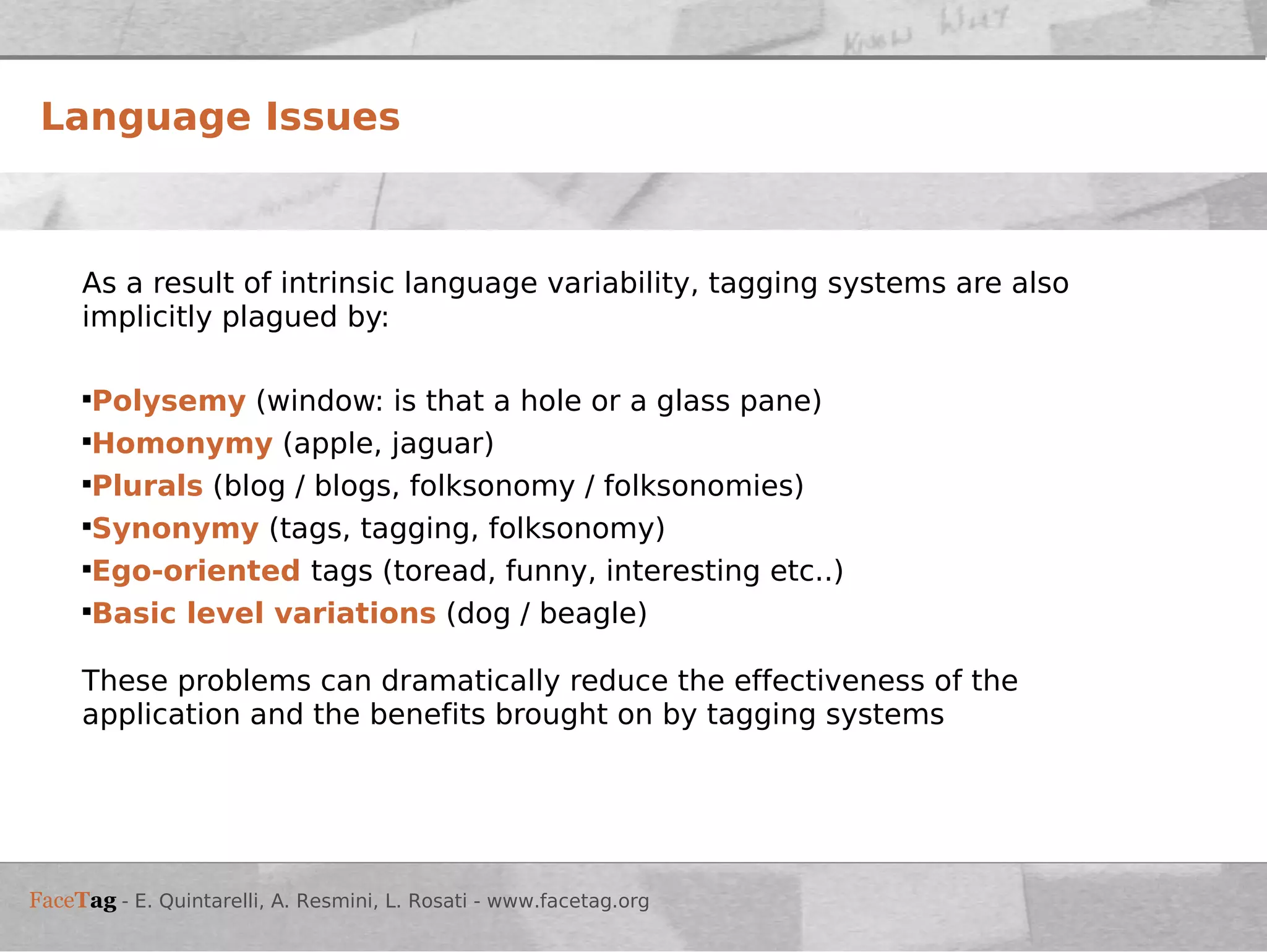 As a result of intrinsic language variability, tagging systems are also implicitly plagued by: Polysemy  (window: is that a hole or a glass pane) Homonymy   (apple, jaguar) Plurals  (blog / blogs, folksonomy / folksonomies) Synonymy   (tags, tagging, folksonomy) Ego-oriented   tags (toread, funny, interesting etc..) Basic level variations  (dog / beagle) These problems can dramatically reduce the effectiveness of the application and the benefits brought on by tagging systems Language Issues 