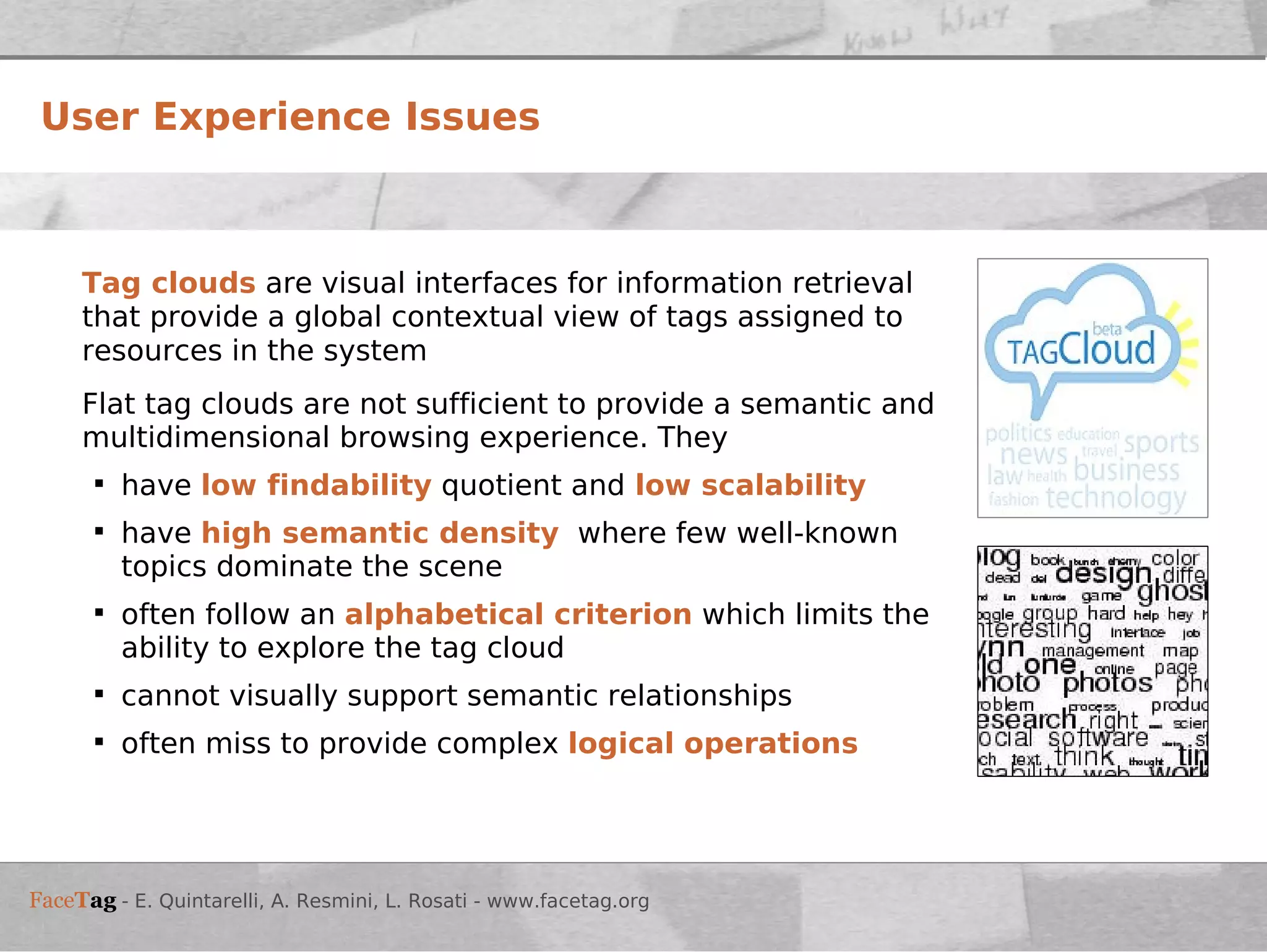 User Experience Issues Tag clouds  are visual interfaces for information retrieval that provide a global contextual view of tags assigned to resources in the system Flat tag clouds are not sufficient to provide a semantic and multidimensional browsing experience. They  have  low findability  quotient and   low scalability have  high semantic density   where few well-known topics dominate the scene often follow an   alphabetical criterion  which limits the ability to explore the tag cloud cannot visually support semantic relationships  often miss to provide complex   logical operations 