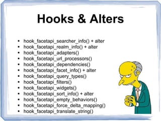 Hooks & Alters
 hook_facetapi_searcher_info() + alter
 hook_facetapi_realm_info() + alter
 hook_facetapi_adapters()
 hook_facetapi_url_processors()
 hook_facetapi_dependencies()
 hook_facetapi_facet_info() + alter
 hook_facetapi_query_types()
 hook_facetapi_filters()
 hook_facetapi_widgets()
 hook_facetapi_sort_info() + alter
 hook_facetapi_empty_behaviors()
 hook_facetapi_force_delta_mapping()
 hook_facetapi_translate_string()
 