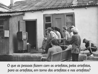 O que as pessoas fazem com os artefatos,pelos artefatos,	

para os artefatos,em torno dos artefatos e nos artefatos?
 