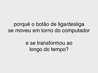 porquê o botão de liga/desliga!
se moveu em torno do computador!
!
e se transformou ao!
longo do tempo?
 