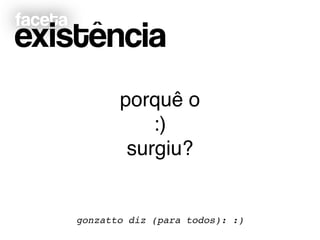 faceta
existência
gonzatto diz (para todos): :)
porquê o!
:)!
surgiu?
 