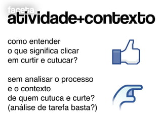faceta
atividade+contexto
como entender!
o que signiﬁca clicar!
em curtir e cutucar?!
!
sem analisar o processo !
e o contexto !
de quem cutuca e curte?!
(análise de tarefa basta?)
 