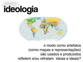 faceta
ideologia
o modo como artefatos !
(como mapas e representações)!
são usados e produzidos!
reﬂetem e/ou refratam ideias e ideais?
 