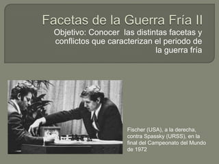 Objetivo: Conocer las distintas facetas y
conflictos que caracterizan el periodo de
                            la guerra fría




                    Fischer (USA), a la derecha,
                    contra Spassky (URSS), en la
                    final del Campeonato del Mundo
                    de 1972
 