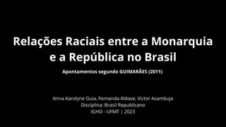 Relações Raciais entre a Monarquia
e a República no Brasil
Apontamentos segundo GUIMARÃES (2011)
Anna Karolyne Guia, Fernanda Aldave, Victor Azambuja
Disciplina: Brasil Republicano
IGHD - UFMT | 2023
 