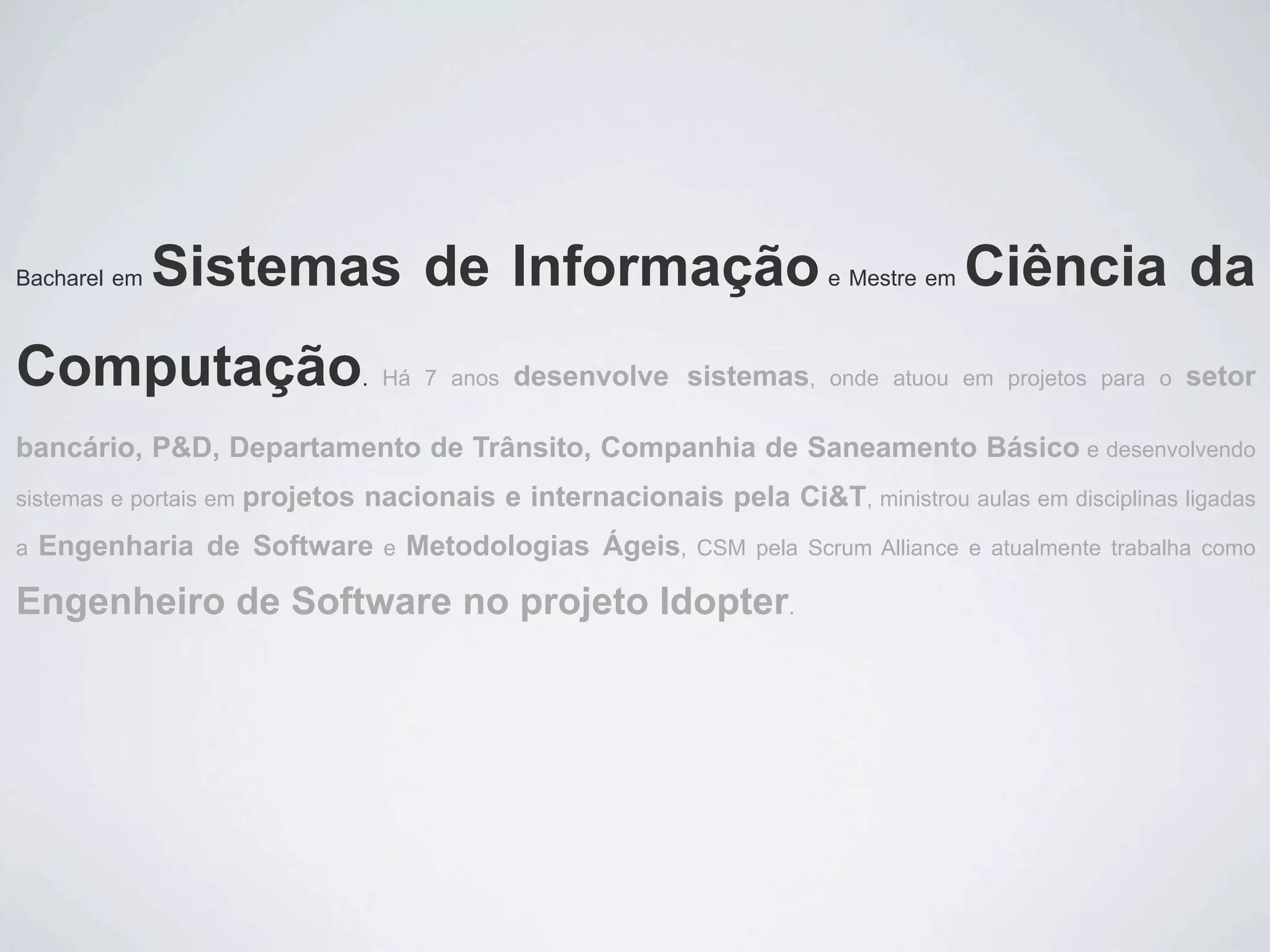 Bacharel em   Sistemas de Informação                                     e Mestre em   Ciência da
Computação                        . Há 7 anos   desenvolve sistemas,     onde atuou em projetos para o   setor

bancário, P&D, Departamento de Trânsito, Companhia de Saneamento Básico e desenvolvendo
sistemas e portais em   projetos nacionais e internacionais pela Ci&T, ministrou aulas em disciplinas ligadas
a   Engenharia de Software         e   Metodologias Ágeis,    CSM pela Scrum Alliance e atualmente trabalha como

Engenheiro de Software no projeto Idopter.
 