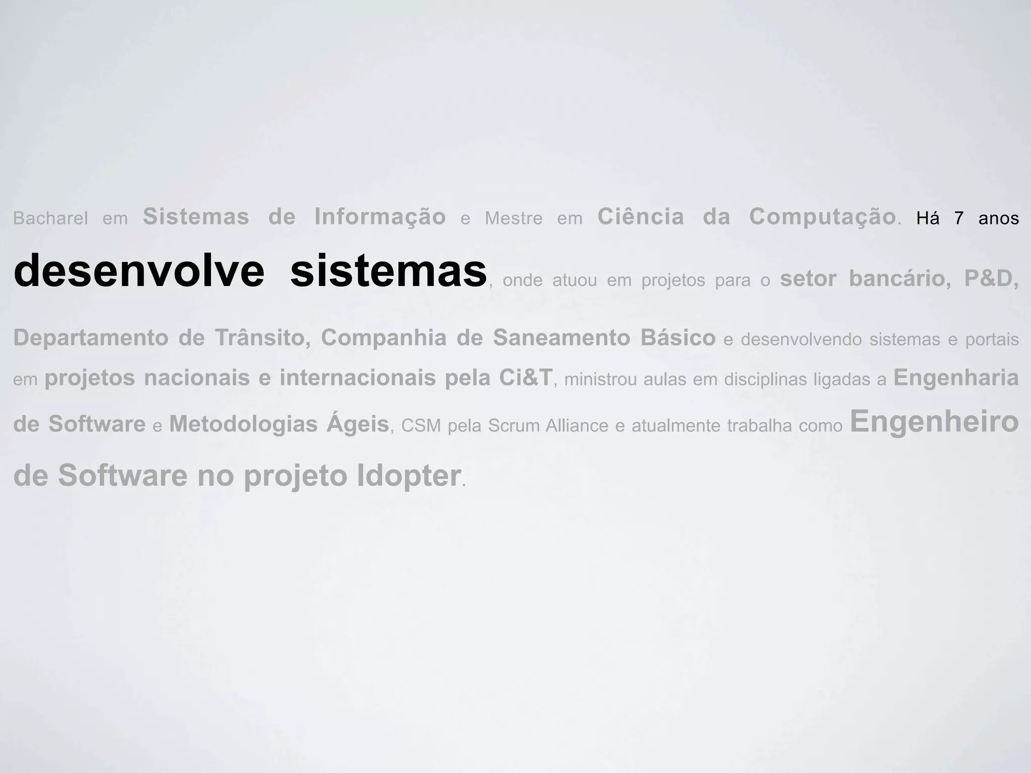 Bacharel em   Sistemas de Informação          e Mestre em   Ciência da Computação.              Há 7 anos


desenvolve sistemas                              , onde atuou em projetos para o   setor bancário, P&D,

Departamento de Trânsito, Companhia de Saneamento Básico                  e desenvolvendo sistemas e portais

em   projetos nacionais e internacionais pela Ci&T, ministrou aulas em disciplinas ligadas a Engenharia

de Software e Metodologias Ágeis, CSM pela Scrum Alliance e atualmente trabalha como Engenheiro

de Software no projeto Idopter.
 