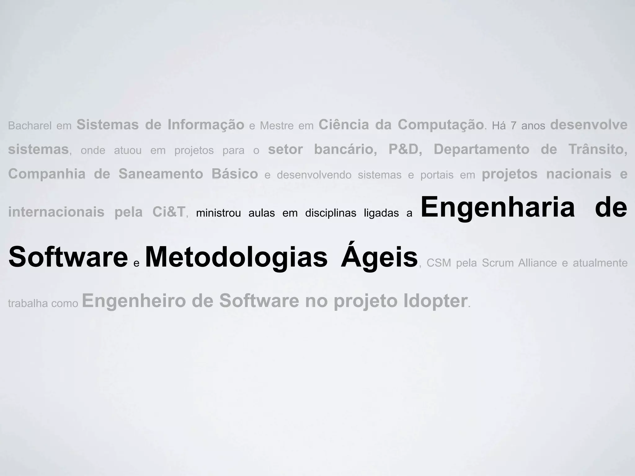 Bacharel em   Sistemas de Informação       e Mestre em   Ciência da Computação.           Há 7 anos   desenvolve
sistemas,       onde atuou em projetos para o   setor bancário, P&D, Departamento de Trânsito,
Companhia de Saneamento Básico                  e desenvolvendo sistemas e portais em   projetos nacionais e

internacionais pela Ci&T,         ministrou aulas em disciplinas ligadas a   Engenharia de
Software Metodologias Ágeis
                        e                                                    , CSM pela Scrum Alliance e atualmente


trabalha como   Engenheiro de Software no projeto Idopter.
 