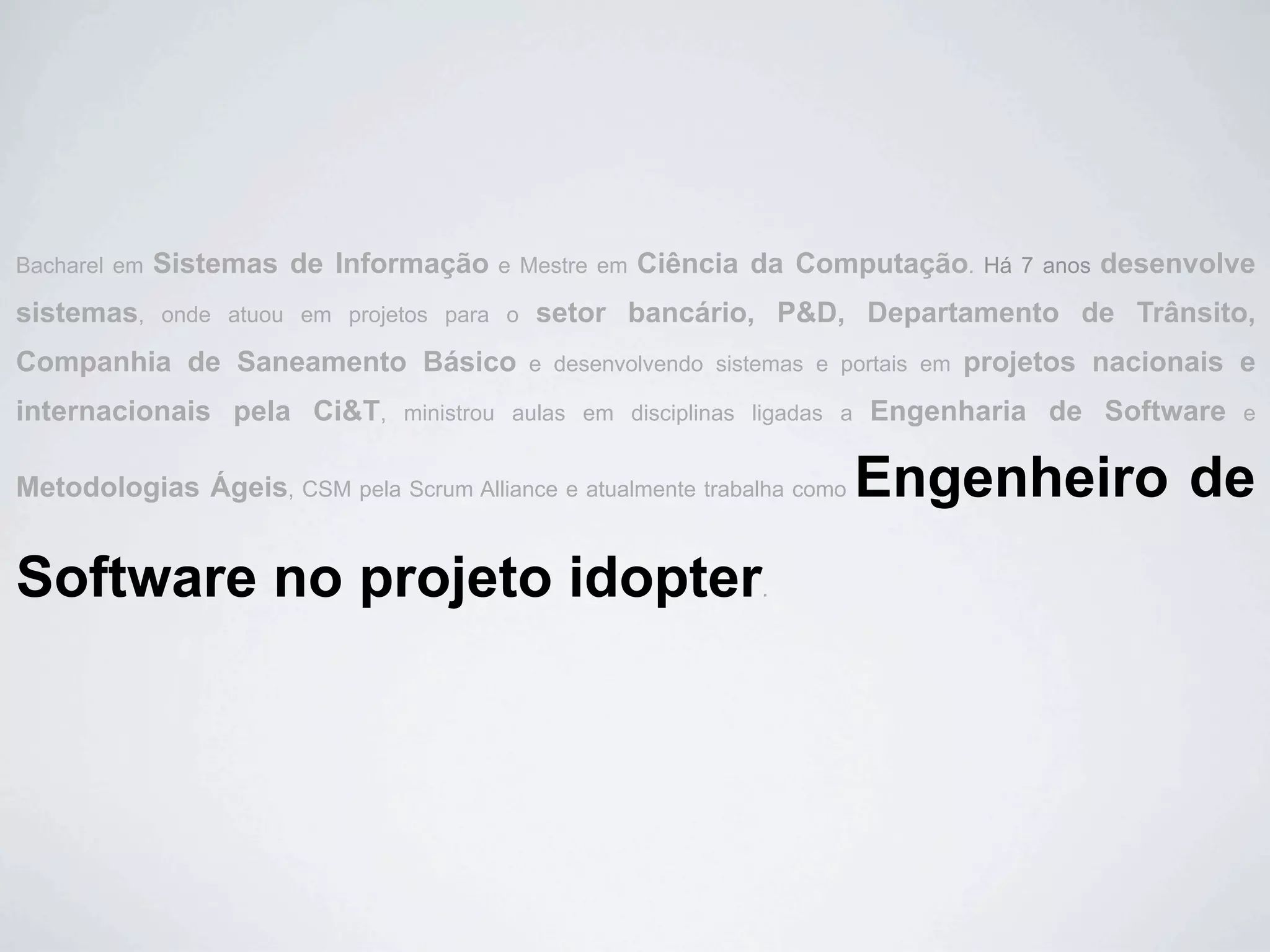 Bacharel em   Sistemas de Informação     e Mestre em   Ciência da Computação.          Há 7 anos   desenvolve
sistemas,     onde atuou em projetos para o   setor bancário, P&D, Departamento de Trânsito,
Companhia de Saneamento Básico                e desenvolvendo sistemas e portais em   projetos nacionais e
internacionais pela Ci&T,        ministrou aulas em disciplinas ligadas a   Engenharia de Software          e


Metodologias Ágeis, CSM pela Scrum Alliance e atualmente trabalha como      Engenheiro de
Software no projeto idopter                                       .
 