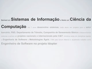 Bacharel em   Sistemas de Informação                                     e Mestre em   Ciência da
Computação                        . Há 7 anos   desenvolve sistemas,     onde atuou em projetos para o   setor

bancário, P&D, Departamento de Trânsito, Companhia de Saneamento Básico e desenvolvendo
sistemas e portais em   projetos nacionais e internacionais pela Ci&T, ministrou aulas em disciplinas ligadas
a   Engenharia de Software         e   Metodologias Ágeis,    CSM pela Scrum Alliance e atualmente trabalha como

Engenheiro de Software no projeto Idopter.
 