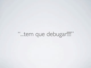 “...tem que debugar!!!!”
 