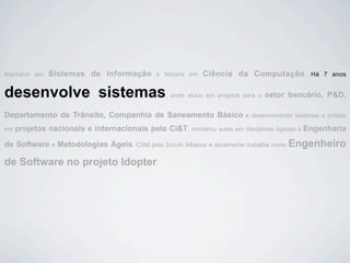 Bacharel em   Sistemas de Informação          e Mestre em   Ciência da Computação.              Há 7 anos


desenvolve sistemas                              , onde atuou em projetos para o   setor bancário, P&D,

Departamento de Trânsito, Companhia de Saneamento Básico                  e desenvolvendo sistemas e portais

em   projetos nacionais e internacionais pela Ci&T, ministrou aulas em disciplinas ligadas a Engenharia

de Software e Metodologias Ágeis, CSM pela Scrum Alliance e atualmente trabalha como Engenheiro

de Software no projeto Idopter.
 