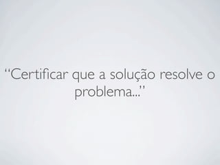 “Certiﬁcar que a solução resolve o
           problema...”
 