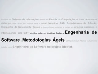 Bacharel em   Sistemas de Informação       e Mestre em   Ciência da Computação.           Há 7 anos   desenvolve
sistemas,       onde atuou em projetos para o   setor bancário, P&D, Departamento de Trânsito,
Companhia de Saneamento Básico                  e desenvolvendo sistemas e portais em   projetos nacionais e

internacionais pela Ci&T,         ministrou aulas em disciplinas ligadas a   Engenharia de
Software Metodologias Ágeis
                        e                                                    , CSM pela Scrum Alliance e atualmente


trabalha como   Engenheiro de Software no projeto Idopter.
 