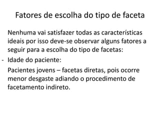 Fatores de escolha do tipo de faceta
  Nenhuma vai satisfazer todas as características
  ideais por isso deve-se observar alguns fatores a
  seguir para a escolha do tipo de facetas:
- Idade do paciente:
  Pacientes jovens – facetas diretas, pois ocorre
  menor desgaste adiando o procedimento de
  facetamento indireto.
 