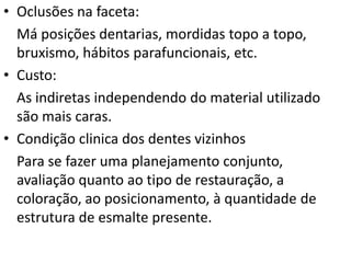 • Oclusões na faceta:
  Má posições dentarias, mordidas topo a topo,
  bruxismo, hábitos parafuncionais, etc.
• Custo:
  As indiretas independendo do material utilizado
  são mais caras.
• Condição clinica dos dentes vizinhos
  Para se fazer uma planejamento conjunto,
  avaliação quanto ao tipo de restauração, a
  coloração, ao posicionamento, à quantidade de
  estrutura de esmalte presente.
 