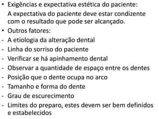 • Exigências e expectativa estética do paciente:
  A expectativa do paciente deve estar condizente
  com o resultado que pode ser alcançado.
• Outros fatores:
- A etiologia da alteração dental
- Linha do sorriso do paciente
- Verificar se há apinhamento dental
- Observar a quantidade de espaço entre os dentes
- Posição que o dente ocupa no arco
- Tamanho e forma do dente
- Grau de escurecimento
- Limites do preparo, estes devem ser bem definidos
  e estabelecidos
 