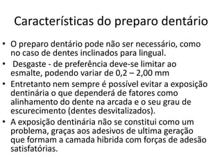 Características do preparo dentário
• O preparo dentário pode não ser necessário, como
  no caso de dentes inclinados para lingual.
• Desgaste - de preferência deve-se limitar ao
  esmalte, podendo variar de 0,2 – 2,00 mm
• Entretanto nem sempre é possível evitar a exposição
  dentinária o que dependerá de fatores como
  alinhamento do dente na arcada e o seu grau de
  escurecimento (dentes desvitalizados).
• A exposição dentinária não se constitui como um
  problema, graças aos adesivos de ultima geração
  que formam a camada hibrida com forças de adesão
  satisfatórias.
 