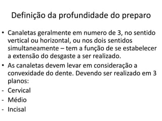 Definição da profundidade do preparo
• Canaletas geralmente em numero de 3, no sentido
  vertical ou horizontal, ou nos dois sentidos
  simultaneamente – tem a função de se estabelecer
  a extensão do desgaste a ser realizado.
• As canaletas devem levar em consideração a
  convexidade do dente. Devendo ser realizado em 3
  planos:
- Cervical
- Médio
- Incisal
 