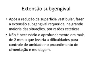 Extensão subgengival
• Após a redução da superfície vestibular, fazer
  a extensão subgengival requerida, na grande
  maioria das situações, por razões estéticas.
• Não é necessário o aprofundamento em mais
  de 2 mm o que levaria a dificuldades para
  controle de umidade no procedimento de
  cimentação e moldagem.
 
