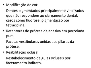 • Modificação de cor
  Dentes pigmentados principalmente vitalizados
  que não respondem ao clareamento dental,
  casos como fluorose, pigmentação por
  tetraciclina.
• Retentores de prótese de adesiva em porcelana
  pura
  Facetas vestibulares unidas aos pilares da
  prótese.
• Reabilitação oclusal
  Restabelecimento de guias oclusais por
  facetamento indireto.
 