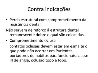 Contra indicações
• Perda estrutural com comprometimento da
  resistência dental
Não servem de reforço á estrutura dental
  remanescente dobre o qual são colocadas.
• Comprometimento oclusal
  contatos oclusais devem estar em esmalte o
  que pode não ocorrer em Pacientes
  portadores de hábitos parafuncionais, classe
  III de angle, oclusão topo a topo.
 