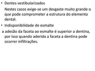 • Dentes vestibularizados
   Nestes casos exige-se um desgaste muito grande o
   que pode comprometer a estrutura do elemento
   dental.
• Indisponibilidade de esmalte
 a adesão da faceta ao esmalte é superior a dentina,
   por isso quando aderida a faceta a dentina pode
   ocorrer infiltrações.
 