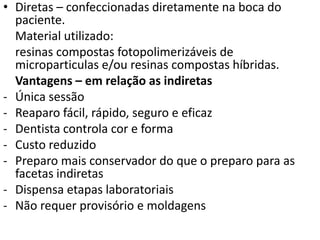 • Diretas – confeccionadas diretamente na boca do
  paciente.
  Material utilizado:
  resinas compostas fotopolimerizáveis de
  microparticulas e/ou resinas compostas híbridas.
  Vantagens – em relação as indiretas
- Única sessão
- Reaparo fácil, rápido, seguro e eficaz
- Dentista controla cor e forma
- Custo reduzido
- Preparo mais conservador do que o preparo para as
  facetas indiretas
- Dispensa etapas laboratoriais
- Não requer provisório e moldagens
 