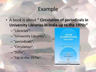 Example
• A book is about “ Circulation of periodicals in
  University Libraries in India up to the 1970s”
  – “Libraries”;
  – “University Libraries”;
  – “periodicals”;
  – “Circulation”;
  – “India”;
  – “Up to the 1970s”.
 