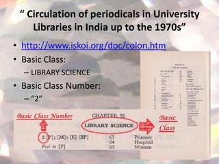 “ Circulation of periodicals in University
    Libraries in India up to the 1970s”
• http://www.iskoi.org/doc/colon.htm
• Basic Class:
  – LIBRARY SCIENCE
• Basic Class Number:
  – “2”
 