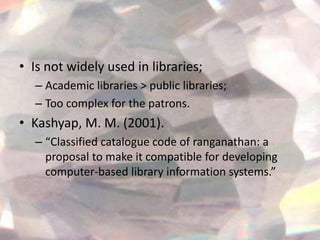 • Is not widely used in libraries;
  – Academic libraries > public libraries;
  – Too complex for the patrons.
• Kashyap, M. M. (2001).
  – “Classified catalogue code of ranganathan: a
    proposal to make it compatible for developing
    computer-based library information systems.”
 
