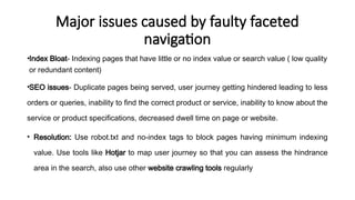 Major issues caused by faulty faceted
navigation
•Index Bloat- Indexing pages that have little or no index value or search value ( low quality
or redundant content)
•SEO issues- Duplicate pages being served, user journey getting hindered leading to less
orders or queries, inability to find the correct product or service, inability to know about the
service or product specifications, decreased dwell time on page or website.
• Resolution: Use robot.txt and no-index tags to block pages having minimum indexing
value. Use tools like Hotjar to map user journey so that you can assess the hindrance
area in the search, also use other website crawling tools regularly
 
