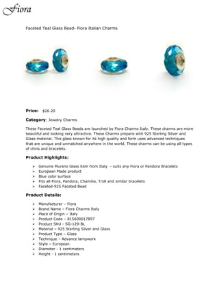 Faceted Teal Glass Bead- Fiora Italian Charms




Price:     $26.20

Category: Jewelry Charms

These Faceted Teal Glass Beads are launched by Fiora Charms Italy. These charms are more
beautiful and looking very attractive. These Charms prepare with 925 Sterling Silver and
Glass material. This glass known for its high quality and form uses advanced techniques
that are unique and unmatched anywhere in the world. These charms can be using all types
of chins and bracelets.

Product Highlights:

        Genuine Murano Glass item from Italy - suits any Fiora or Pandora Bracelets
        European Made product
        Blue color surface
        Fits all Fiora, Pandora, Chamilia, Troll and similar bracelets
        Faceted-925 Faceted Bead

Product Details:

        Manufacturer – Fiora
        Brand Name – Fiora Charms Italy
        Place of Origin – Italy
        Product Code – 815600017897
        Product SKU - SG-129-BL
        Material – 925 Sterling Silver and Glass
        Product Type – Glass
        Technique – Advance lampwork
        Style – European
        Diameter - 1 centimeters
        Height - 1 centimeters
 