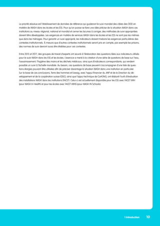 La priorité absolue est l’établissement de données de référence qui guideront le suivi mondial des cibles des ODD en
matière de WASH dans les écoles et les ESS. Pour qu’on puisse se faire une idée précise de la situation WASH dans ces
institutions au niveau régional, national et mondial et cerner les lacunes à corriger, des méthodes de suivi appropriées
doivent être développées. Les exigences en matière de services WASH dans les écoles et les ESS ne sont pas les mêmes
que dans les ménages. Pour garantir un suivi approprié, les indicateurs doivent traduire les exigences particulières des
contextes institutionnels. À mesure que d’autres contextes institutionnels seront pris en compte, par exemple les prisons,
des normes de suivi devront aussi être établies pour ces contextes.
Entre 2015 et 2017, des groupes de travail d’experts ont œuvré à l’élaboration des questions liées aux indicateurs utilisés
pour le suivi WASH dans les ESS et les écoles. L’exercice a mené à la création d’une série de questions de base sur l’eau,
l’assainissement, l’hygiène des mains et les déchets médicaux, ainsi que d’indicateurs correspondants, qui rendent
possible un suivi à l’échelle mondiale. Au besoin, ces questions de base peuvent s’accompagner d’une liste de ques-
tions élargies pouvant être utilisées afin de préciser davantage la situation WASH dans une institution en particulier.
Sur la base de ces conclusions, Terre des hommes et Eawag, avec l’appui financier du JMP et de la Direction du dé-
veloppement et de la coopération suisse (DDC), ainsi que l’appui technique de CartONG, ont élaboré l’outil d’évaluation
des installations WASH dans les institutions (FACET). Celui-ci est actuellement disponible pour les ESS avec FACET WIH
(pour WASH In Health) et pour les écoles avec FACET WINS (pour WASH IN Schools).
1 Introduction 10
 