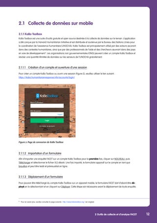 2 Outils de collecte et d’analyse FACET 12
2.1	 Collecte de données sur mobile
2.1.1 KoBo Toolbox
KoBo Toolbox est une suite d’outils gratuite et open source destinée à la collecte de données sur le terrain. L’application
a été conçue par la Harvard Humanitarian Initiative et est distribuée et soutenue par le Bureau des Nations Unies pour
la coordination de l’assistance humanitaire (UNOCHA). KoBo Toolbox est principalement utilisé par des acteurs œuvrant
dans des contextes humanitaires, ainsi que par des professionnels de l’aide et des chercheurs œuvrant dans des pays
en voie de développement 6
. Les organisations non gouvernementales (ONG) peuvent créer un compte KoBo Toolbox et
stocker une quantité illimitée de données sur les serveurs de l’UNOCHA gratuitement.
2.1.1.1	 Création d’un compte et ouverture d’une session
Pour créer un compte KoBo Toolbox ou ouvrir une session (Figure 2), veuillez utiliser le lien suivant :
https://kobo.humanitarianresponse.info/accounts/login/
Figure 2: Page de connexion de KoBo Toolbox
2.1.1.2	 Importation d’un formulaire
Afin d’importer une enquête FACET sur un compte KoBo Toolbox pour la première fois, cliquer sur NOUVEAU, puis
Télécharger et sélectionner le fichier XLS désiré. Une fois importé, le formulaire apparaît sur le compte en tant que
brouillon et peut être testé et prévisualisé en ligne.
2.1.1.3	 Déploiement d’un formulaire
Pour pouvoir être téléchargé du compte KoBo Toolbox sur un appareil mobile, le formulaire FACET doit d’abord être dé-
ployé en le sélectionnant et en cliquant sur Déployer. Cette étape est nécessaire avant le déploiement de toute enquête.
6
	 Pour en savoir plus, veuillez consulter la page suivante : http://www.kobotoolbox.org/ (en anglais)
 