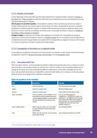 2 Outils de collecte et d’analyse FACET 14
2.1.2.3	 Remplir un formulaire
Une fois téléchargé, le formulaire FACET peut être rempli directement sur l’appareil mobile en cliquant sur Remplir un
formulaire dans le Menu principal de l’application ODK Collect puis en sélectionnant le formulaire désiré parmi tous les
formulaires téléchargés sur l’appareil.
Afin de passer à la prochaine question, il est possible de « balayer » l’écran de droite à gauche avec son doigt ou
d’utiliser la flèche pointant vers la droite, située au bas de l’écran. De même, il est possible de retourner à la question
précédente en balayant de gauche à droite ou en utilisant la flèche pointant vers la gauche, également située au bas
de l’écran. Si l’une ou l’autre de ces méthodes ne fonctionne pas, il est possible de l’activer en cliquant sur Modifier les
Paramètres, Interface utilisateur et Navigation
Changer la langue : lorsque plus d’une langue a été codée dans un formulaire XLS, il est possible de changer la
langue à tout moment durant l’enquête en cliquant sur Modifier la langue dans le coin supérieur droit de l’application et
en sélectionnant ensuite la langue désirée. Les enquêtes FACET sont disponibles en anglais et en français. Voir la section
2.1.3.3 pour en savoir plus sur la façon d’ajouter de nouvelles langues.
2.1.2.4	 Sauvegarder un formulaire sur un appareil mobile
Il est possible de sauvegarder le formulaire à tout moment durant une enquête. Une fois achevé, le formulaire peut être
sauvegardé en cliquant sur Marquer le formulaire comme finalisé, suivi de Sauvegarder et sortir.
	
2.1.3	 Formulaire FACET XLS
FACET est codé en XLSForm, un format standard qui facilite la création de formulaires dans Excel. La création d’un formu-
laire se fait dans un format lisible à l’aide d’un outil très connu. XLSForm constitue un format standard pratique pour le
partage de formulaires et la saisie de données de différents collaborateurs, en plus d’être compatible avec de nom-
breux outils de collecte de données sur mobile (MDC), notamment KoBo Toolbox. Voici ci-dessous une liste de quelques
éléments XLSForm accompagnés de leur définition et d’exemples 8
.
Types de questions et de variables
Nom Description Exemple
text Saisie de texte libre Nom de la personne interrogée
integer Saisie d’un nombre entier Effectif de l’établissement
decimal Saisie d’un nombre entier Concentration de chlore libre en mg/L
select_one options Pour les questions à choix multiples, où une
seule réponse peut être sélectionnée parmi
une liste options prédéfinie. La liste d’options
doit être précisée dans la feuille de calcul
choices
Si le nom de la liste options est
« waterSource », l’écriture sera « select_one
waterSource ». Les différents choix de source
d’eau devront être définis dans la feuille de
calcul choices (p. ex., réseau de distribution
à l’intérieur de la structure, point d’eau
amélioré, forage, etc.)
select_multiple options Même chose que select_one, mais l’utilisa-
teur peut sélectionner autant de réponses
qu’il le désire
Voir exemple précédent
note Affiche une note sur l’écran, mais ne permet
pas la saisie de texte
Court message d’introduction sur FACET
8
	 Pour en savoir plus sur le codage XLSForm, veuillez consulter : http://xlsform.org (en anglais)
 