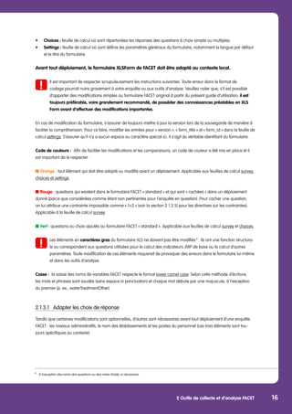 2 Outils de collecte et d’analyse FACET 16
•	 Choices : feuille de calcul où sont répertoriées les réponses des questions à choix simple ou multiples.
•	 Settings : feuille de calcul où sont définis les paramètres généraux du formulaire, notamment la langue par défaut
	 et le titre du formulaire.
Avant tout déploiement, le formulaire XLSForm de FACET doit être adapté au contexte local.
	 Il est important de respecter scrupuleusement les instructions suivantes. Toute erreur dans le format de
	 codage pourrait nuire gravement à votre enquête ou aux outils d’analyse. Veuillez noter que, s’il est possible 	
	 d’apporter des modifications simples au formulaire FACET original à partir du présent guide d’utilisation, il est 	
	 toujours préférable, voire grandement recommandé, de posséder des connaissances préalables en XLS	
	 Form avant d’effectuer des modifications importantes.
En cas de modification du formulaire, s’assurer de toujours mettre à jour la version lors de la sauvegarde de manière à
faciliter la compréhension. Pour ce faire, modifier les entrées pour « version », « form_title » et « form_id » dans la feuille de
calcul settings. S’assurer qu’il n’y a aucun espace ou caractère spécial ici. Il s’agit du véritable identifiant du formulaire.
Code de couleurs : Afin de faciliter les modifications et les comparaisons, un code de couleur a été mis en place et il
est important de le respecter :
■ Orange : tout élément qui doit être adapté ou modifié avant un déploiement. Applicable aux feuilles de calcul survey,
choices et settings.
■ Rouge : questions qui existent dans le formulaire FACET « standard » et qui sont « cachées » dans un déploiement
donné (parce que considérées comme étant non pertinentes pour l’enquête en question). Pour cacher une question,
on lui attribue une contrainte impossible comme « 1=2 » (voir la section 2.1.3.5) pour les directives sur les contraintes).
Applicable à la feuille de calcul survey.
■ Vert : questions ou choix ajoutés au formulaire FACET « standard ». Applicable aux feuilles de calcul survey et choices.
	 Les éléments en caractères gras du formulaire XLS ne doivent pas être modifiés 9
. Ils ont une fonction structura-	
	 le ou correspondent aux questions utilisées pour le calcul des indicateurs JMP de base ou le calcul d’autres
	 paramètres. Toute modification de ces éléments risquerait de provoquer des erreurs dans le formulaire lui-même 	
	 et dans les outils d’analyse.
Casse : la saisie des noms de variables FACET respecte le format lower camel case. Selon cette méthode d’écriture,
les mots et phrases sont soudés (sans espace ni ponctuation) et chaque mot débute par une majuscule, à l’exception
du premier (p. ex., waterTreatmentOther).
2.1.3.1	 Adapter les choix de réponse
Tandis que certaines modifications sont optionnelles, d’autres sont nécessaires avant tout déploiement d’une enquête
FACET : les niveaux administratifs, le nom des établissements et les postes du personnel (ces trois éléments sont tou-
jours spécifiques au contexte).
9
	 À l’exception des noms des questions ou des notes d’aide, si nécessaire.
 