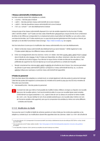 2 Outils de collecte et d’analyse FACET 17
I Niveaux administratifs et établissements
Les listes suivantes doivent être adaptées au contexte :
•	 « country » : liste des pays à évaluer
•	 « adm1 » : liste des premiers niveaux administratifs de la zone à évaluer
•	 « adm2 » : liste des deuxièmes niveaux administratifs de la zone à évaluer
•	 « hcf » ou « school» 10
: nom des établissements à évaluer
Lorsque le pays et les niveaux administratifs disposent d’un nom de variable respectant la structure des P-Codes,
celle-ci doit être utilisée 11
. Les P-Codes sont des codes d’identification géographique uniques formés d’une combinaison
de lettres et de chiffres qui correspondent à un emplacement précis et permettant de l’identifier sur une carte ou dans
une base de données. Les P-Codes existants pour un pays donné peuvent généralement être trouvés sur Internet, par
exemple sur le site Web Humanitarian Data Exchange : https://data.humdata.org/ (en anglais).
Voici les instructions à suivre pour la modification des niveaux administratifs et du nom des établissements :
a.	 Obtenir la liste des niveaux administratifs des établissements qui seront évalués 12
. Vérifier également si des 		
	 P-Codes existent déjà pour les différents niveaux administratifs.
b.	 Entrer ces renseignements dans les colonnes « name » et « labels » des listes country, adm1, adm2 et hcf ou school 	
	 dans la feuille de calcul choices. Si des P-Codes sont disponibles, les utiliser. Autrement, créer des noms à l’aide 	
	 d’une méthode structurée et logique. Pour éliminer le risque d’erreur et éviter de dérouter les enquêteurs, il est 		
	 préférable de supprimer les choix de réponse qui ne sont pas pertinents au contexte de l’enquête.
c. 	 Remplir correctement les colonnes adm1, adm2 et admCtry de la feuille de calcul choices. Ces colonnes permettent 	
	 de préciser à quel niveau administratif supérieur correspond un niveau administratif donné (p. ex., la colonne
	 admCtry indique pour quel pays un premier niveau administratif doit apparaître).
II Postes du personnel
Parmi les listes devant être adaptées au contexte local, on compte également celle des postes du personnel interrogé.
Cette liste des postes doit respecter la nomenclature du ministère de la Santé du pays pour les ESS et du ministère de
l’Education pour les écoles :
•	 interviewedFunction : liste des postes du personnel.
	 Il convient de noter que même s’il est possible de modifier le texte, d’effacer une ligne ou d’ajouter une nouvelle 	
	 ligne pour de nouvelles options, il est recommandé de veiller à ce que ces nouvelles lignes soient remplies 		
	 conformément aux lignes existantes (c.-à-d., copier la liste de nom au-dessus et conserver le même modèle
	 de « nom », etc.). Ne pas réutiliser le nom d’une variable existante pour une nouvelle valeur (même si le nom 	
	 de l’ancienne variable a été supprimé), sans quoi la comparaison de variables du même nom entre différents 	
		 contextes sera faussée.
2.1.3.2	 Modification du libellé
Vous pourriez avoir à modifier le libellé de certaines questions et notes d’aide pour les rendre plus explicites ou les
adapter au contexte local. Les modifications doivent être apportées dans les colonnes « label » ou « hint » de la feuille de
10
	 Le nom de la liste est « hcf » (correspondant à l’acronyme de Health Care Facility ou établissement de soins de santé) pour FACET WIH et « school » (école) 	
	 pour FACET WINS.
11
	 Pour en savoir plus sur les P-Codes, veuillez consulter : https://sites.google.com/site/ochaimwiki/geodata-preparation-manual/p-code-guidelines
	 (en anglais)
12
	 Si non-disponible, la réponse « Autre » permet aux enquêteurs de saisir le texte par eux-mêmes.
 