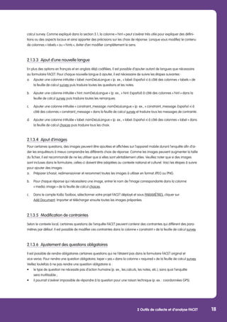 2 Outils de collecte et d’analyse FACET 18
calcul survey. Comme expliqué dans la section 3.1, la colonne « hint » peut s’avérer très utile pour expliquer des défini-
tions ou des aspects locaux et ainsi apporter des précisions sur les choix de réponse. Lorsque vous modifiez le contenu
de colonnes « labels » ou « hints », éviter d’en modifier complètement le sens.
2.1.3.3	 Ajout d’une nouvelle langue
En plus des options en français et en anglais déjà codifiées, il est possible d’ajouter autant de langues que nécessaire
au formulaire FACET. Pour chaque nouvelle langue à ajouter, il est nécessaire de suivre les étapes suivantes :
a.	 Ajouter une colonne intitulée « label::nomDeLaLangue » (p. ex., « label::Español ») à côté des colonnes « labels » de 	
	 la feuille de calcul survey puis traduire toutes les questions et les notes.
b.	 Ajouter une colonne intitulée « hint::nomDeLaLangue » (p. ex., « hint::Español) à côté des colonnes « hint » dans la 	
	 feuille de calcul survey puis traduire toutes les remarques.
c.	 Ajouter une colonne intitulée « constraint_message::nomDeLaLangue » (p. ex., « constraint_message::Español ») à
	côté des colonnes « constraint_message » dans la feuille de calcul survey et traduire tous les messages de contrainte.
d.	 Ajouter une colonne intitulée « label::nomDeLaLangue » (p. ex., « label::Español ») à côté des colonnes « label » dans 	
	 la feuille de calcul choices puis traduire tous les choix.
2.1.3.4	 Ajout d’images
Pour certaines questions, des images peuvent être ajoutées et affichées sur l’appareil mobile durant l’enquête afin d’ai-
der les enquêteurs à mieux comprendre les différents choix de réponse. Comme les images peuvent augmenter la taille
du fichier, il est recommandé de ne les utiliser que si elles sont véritablement utiles. Veuillez noter que si des images
sont incluses dans le formulaire, celles-ci doivent être adaptées au contexte national et culturel. Voici les étapes à suivre
pour ajouter des images :
a.	 Préparer (choisir, redimensionner et renommer) toutes les images à utiliser en format JPEG ou PNG.
b.	 Pour chaque réponse qui nécessitera une image, entrer le nom de l’image correspondante dans la colonne
	 « media::image » de la feuille de calcul choices.
c.	 Dans le compte KoBo Toolbox, sélectionner votre projet FACET déployé et sous PARAMÈTRES, cliquer sur
	 Add Document. Importer et télécharger ensuite toutes les images préparées.
2.1.3.5	 Modification de contraintes
Selon le contexte local, certaines questions de l’enquête FACET peuvent contenir des contraintes qui diffèrent des para-
mètres par défaut. Il est possible de modifier ces contraintes dans la colonne « constraint » de la feuille de calcul survey.
2.1.3.6	 Ajustement des questions obligatoires
Il est possible de rendre obligatoires certaines questions qui ne l’étaient pas dans le formulaire FACET original et
vice-versa. Pour rendre une question obligatoire, taper « yes » dans la colonne « required » de la feuille de calcul survey.
Veillez toutefois à ne pas rendre une question obligatoire si :
•	 le type de question ne nécessite pas d’action humaine (p. ex., les calculs, les notes, etc.), sans quoi l’enquête
	 sera inutilisable ;
•	 il pourrait s’avérer impossible de répondre à la question pour une raison technique (p. ex. : coordonnées GPS).
 