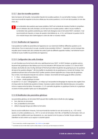 2 Outils de collecte et d’analyse FACET 19
2.1.3.7	 Ajout de nouvelles questions
Selon les besoins de l’enquête, il est possible d’ajouter de nouvelles questions. En vue de faciliter l’analyse, il est forte-
ment recommandé de respecter la structure utilisée pour les autres questions (c.-à-d. le nom de la question, le nom des
choix, etc.).
	 La numérotation des questions peut poser problème. FACET est numéroté de manière à faciliter la compréhen-	
	 sion et l’utilisation des outils d’analyse. Lors de l’ajout d’une nouvelle question, veiller à ne pas modifier la 		
	 numérotation des questions existantes pour éviter toute divergence avec le formulaire FACET « standard ». Il est 	
	 recommandé soit d’ajouter un niveau de question intermédiaire (p. ex., A.1.b.), soit d’ajouter la question à la fin 	
	 d’un module lorsque cela s’avère logique ou alors de créer un nouveau module.
2.1.3.8	 Modification de l’apparence
Il est possible de modifier les paramètres de l’apparence en vue notamment d’afficher différentes questions sur le
même écran. Pour en savoir plus à ce sujet, consulter la documentation XLSForm 13
. Cependant, comme la plupart des
enquêtes seront menées dans des contextes très variés à partir de différents appareils mobiles, il est fortement recom-
mandé de ne pas modifier les paramètres de l’apparence.
2.1.3.9	 Configuration des outils d’analyse
Un outil d’analyse sous format Excel a été conçu spécifiquement pour FACET : le FACET Analyser, qui génère automa-
tiquement des graphiques et des tableaux pour tous les indicateurs JMP de base (voir la section 2.2.1). Dans le FACET
Analyser, des feuilles de calcul (Config, BarGraph et PieChart) permettent de générer des graphiques pour les questions
de base et les questions élargies 14
. Afin de simplifier la visualisation de ces graphiques au moment de l’analyse, il est
possible de préciser dans le formulaire FACET quelles questions doivent apparaître pour chaque type de graphique.
Pour ce faire, il est nécessaire d’ajouter à la colonne « analysis » de la feuille de travail survey les lettres suivantes ::
•	 C : Choix – simple graphique à barres
•	 U : Unique – simple graphique circulaire
En ajoutant un « D » pour « Désagrégation », on indique qu’il est possible de désagréger les réponses des onglets Choix
et Unique selon les résultats des questions choisies. Si plusieurs options doivent être sélectionnées pour une question,
inclure un espace entre les lettres. Par exemple, « C U D » permettra de générer un graphique à barres et un graphique
circulaire et rendra possible l’option pour la désagrégation.
2.1.3.10	Modification des paramètres généraux
Les paramètres généraux du formulaire FACET peuvent être modifiés dans la feuille de calcul settings :
•	 form_title (nom du formulaire)
•	 form_id (identifiant du formulaire
•	 default_language (langue par défaut du formulaire
Dans le cas de modifications mineures, il est recommandé de maintenir le nom de la version (p. ex., « V21 ») et d’y
ajouter un numéro subsidiaire (p. ex., « V21.1 »). Le nom du formulaire « form title » et l’identifiant du formulaire « form_id
» peuvent être modifiés autant que nécessaire (p. ex., pour ajouter le nom du pays ou l’année). Ne pas oublier que
l’identifiant ne doit contenir aucun espace ni caractère spécial.
13
	 Pour en savoir plus, consulter la page suivante : http://xlsform.org (en anglais)
14
	 Ces feuilles de calcul ont été créées à partir du KoBo Analyzer, un outil conçu par Nick Imboden de l’UNOCHA.
 