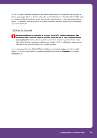 2 Outils de collecte et d’analyse FACET 20
Un nom sera attribué automatiquement à l’enquête. Le nom correspondra à une concaténation des valeurs des dif-
férentes questions (par défaut : les données de l’enquête, le nom de l’établissement et le code P administratif) et aidera
les enquêteurs à déterminer facilement sur leur appareil mobile quels formulaires ont été remplis ont seront bientôt
remplis. Il est également possible d’ajouter ou de modifier ces éléments, auquel cas le formulaire doit ensuite faire
l’objet d’un test exhaustif.
2.1.3.11	Test d’un formulaire
	 Après toute adaptation ou modification du formulaire XLS de FACET et avant un déploiement, il est
	 impératif de tester le formulaire à partir d’un appareil mobile ainsi que les outils d’analyse à l’aide de 		
	 données d’essai. Pour tester un formulaire, il est recommandé de le charger régulièrement sur le compte 		
	 KoBo Toolbox durant le processus de modification (voir la section 2.1.2.2). En veillant à tester rigoureusement
	 l’enquête, on évite toute complication durant son exécution réelle.
Il est à noter que si un formulaire XLS de FACET a été chargé sur un compte KoBo Toolbox, mais qu’il n’a pas été
déployé (c.-à-d. qu’aucune donnée n’a encore été sauvegardée), il est possible de le remplacer en cliquant sur
Remplacer via XLS.
 