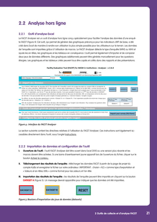 2 Outils de collecte et d’analyse FACET 21
2.2	 Analyse hors ligne
2.2.1	 Outil d’analyse Excel
Le FACET Analyser est un outil d’analyse hors ligne conçu spécialement pour faciliter l’analyse des données d’une enquê-
te FACET (Figure 4). Cet outil, qui permet de générer des graphiques préconçus pour les indicateurs JMP de base, a été
créé dans Excel de manière à rendre son utilisation la plus simple possible pour les utilisateurs sur le terrain. Les données
de l’enquête sont importées grâce à l’utilisation de macros. Le FACET Analyser détecte le type d’enquête (WINS ou WIH) et
ajuste les en-têtes, les graphiques et les tableaux en conséquence. L’outil permet également d’importer et de comparer
deux jeux de données différents. Des graphiques additionnels peuvent être générés manuellement pour les questions
élargies. Les graphiques et les tableaux créés peuvent tous être copiés et collés dans des rapports et des présentations.
Figure 4 : Interface du FACET Analyser
La section suivante contient les directives relatives à l’utilisation du FACET Analyser. Ces instructions sont également ac-
cessibles directement dans l’outil, sous l’onglet Instructions.
2.2.2	 Importation de données et configuration de l’outil
I.	 Ouverture de l’outil : l’outil FACET Analyser doit être ouvert dans Excel 2010 ou une version plus récente et les 		
	 macros doivent être activées. Si une barre d’avertissement jaune apparaît lors de l’ouverture du fichier, cliquer sur le 	
	bouton Activer le contenu.
II.	 Téléchargement des résultats de l’enquête : télécharger les données FACET à partir de la page de projet du 		
	 compte KoBo et enregistrer le fichier sur votre ordinateur. IMPORTANT : choisir « XLS » comme type d‘exportation et
	 « Valeurs et en-têtes XML » comme format pour les valeurs et l’en-tête.
III.	 Importation des résultats de l’enquête : les résultats de l’enquête peuvent être importés en cliquant sur le bouton 	
	 DATASET A (Figure 5). Un message devrait apparaître pour indiquer que les données ont été importées.
		
Figure 5: Boutons d’importation des jeux de données (datasets)
Tout d‘abord, télécharger les données FACET (les résultats de l‘enquête) à partir de la page de projet du compte KoBo et enregistrer le
fichier sur votre ordinateur. (IMPORTANT: choisir « XLS » comme type d‘exportation et « Valeurs et en-tête XML » comme format pour les
valeurs et l‘en-tête). Par défaut, les indicateurs de base ou « Core indicators » (onglet bleu) sont analysés pour 1 jeux de données (« DA-
TASET A »). Cependant, une fois le 1er jeux de données importé, il est aussi possible d‘importer un 2ème jeux de données (« DATASET
B »), afin de permettre une comparaison des indicateurs de base entre les deux jeux de données. NB: La comparaison entre les deux jeux
de données n‘est pas possible dans les autres onglets d‘analyse générale ou « General Analysis » (onglets rouges).
Par défaut, les jeux de données apparaissent comme « Dataset A » et « Dataset B ». Il est cependant possible de renommer chaque jeux
de données (par ex. « Baseilne » et « Endline »).
Afin de visualiser l‘analyse pour les indicateurs de base, aller directement sous l‘onglet Core Indicators. Pour analyser les questions éten-
dues, il est nécessaire de charger votre enquête tel qu‘indiqué à l‘étape 2.	
DATASET A
Pour que l‘outil fonctionne, il doit savoir exactement quel est le contenu de l‘enquête FACET (c‘est-à-dire la liste des questions et des choix
de réponses offerts). Il est donc nécessaire d‘importer la version de la trame d‘enquête utilisée en format XLS. 	
DATASET B RESET
DATASET B
Nom du 1er
jeux
de données
Nom du 2ème
jeux
de données	
Dataset A
Select language / Choix de la langue:
Developed with the support of the WHO/UNICEF Joint Monitoring Programme (JMP)
Français	
Dataset B
 