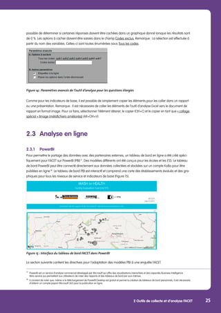 2 Outils de collecte et d’analyse FACET 25
possible de déterminer si certaines réponses doivent être cachées dans un graphique donné lorsque les résultats sont
de 0 %. Les options à cacher doivent être saisies dans le champ Codes exclus. Remarque : La sélection est effectuée à
partir du nom des variables. Celles-ci sont toutes énumérées sous Tous les codes.
Figure 14 : Paramètres avancés de l’outil d’analyse pour les questions élargies
Comme pour les indicateurs de base, il est possible de simplement copier les éléments pour les coller dans un rapport
ou une présentation. Remarque : Il est nécessaire de coller les éléments de l’outil d’analyse Excel vers le document de
rapport en format image. Pour ce faire, sélectionner l’élément désirer, le copier (Ctrl+C) et le copier en tant que « collage
spécial » (Image (métafichiers améliorés)) (Alt+Ctrl+V).
2.3	 Analyse en ligne
2.3.1	PowerBI
Pour permettre le partage des données avec des partenaires externes, un tableau de bord en ligne a été créé spéci-
fiquement pour FACET sur PowerBI (PBI) 17
. Des modèles différents ont été conçus pour les écoles et les ESS. Le tableau
de bord PowerBI peut être connecté directement aux données collectées et stockées sur un compte KoBo pour être
publiées en ligne 18
. Le tableau de bord PBI est interactif et comprend une carte des établissements évalués et des gra-
phiques pour tous les niveaux de service et indicateurs de base (Figure 15).
Figure 15 : Interface du tableau de bord FACET dans PowerBI
La section suivante contient les directives pour l’adaptation des modèles PBI à une enquête FACET.
17
	 PowerBI est un service d’analyse commercial développé par Microsoft qui offre des visualisations interactives et des capacités Business Intelligence
	 libre-service qui permettent aux utilisateurs de créer des rapports et des tableaux de bord par eux-mêmes.
18
	 Il convient de noter que, même si le téléchargement de PowerBI Desktop est gratuit et permet la création de tableaux de bord personnels, il est nécessaire 	
	 d’obtenir un compte payant Microsoft 365 pour la publication en ligne.
 