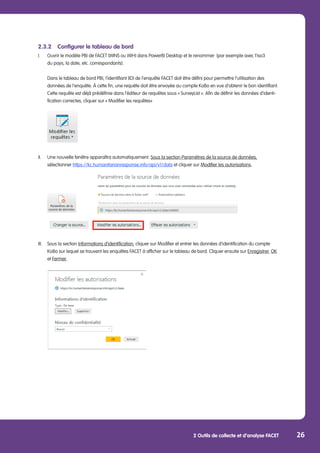 2 Outils de collecte et d’analyse FACET 26
	
2.3.2	 Configurer le tableau de bord
I.	 Ouvrir le modèle PBI de FACET (WINS ou WIH) dans PowerBI Desktop et le renommer (par exemple avec l’iso3
	 du pays, la date, etc. correspondants).
	 Dans le tableau de bord PBI, l’identifiant (ID) de l’enquête FACET doit être défini pour permettre l’utilisation des
	 données de l’enquête. À cette fin, une requête doit être envoyée au compte KoBo en vue d’obtenir le bon identifiant.
	 Cette requête est déjà prédéfinie dans l’éditeur de requêtes sous « SurveyList ». Afin de définir les données d’identi-
	 fication correctes, cliquer sur « Modifier les requêtes»
	
II.	 Une nouvelle fenêtre apparaîtra automatiquement. Sous la section Paramètres de la source de données,
	sélectionner https://kc.humanitarianresponse.info/api/v1/data et cliquer sur Modifier les autorisations.
	
III.	 Sous la section Informations d’identification, cliquer sur Modifier et entrer les données d’identification du compte 	
	 KoBo sur lequel se trouvent les enquêtes FACET à afficher sur le tableau de bord. Cliquer ensuite sur Enregistrer, OK 	
	et Fermer.
 