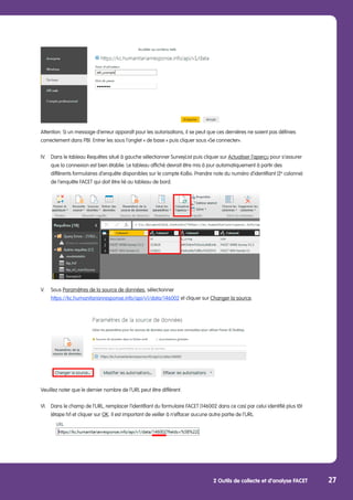 2 Outils de collecte et d’analyse FACET 27
Attention: Si un message d’erreur apparaît pour les autorisations, il se peut que ces dernières ne soient pas définies
correctement dans PBI. Entrer les sous l’onglet « de base » puis cliquer sous «Se connecter».
IV.	 Dans le tableau Requêtes situé à gauche sélectionner SurveyList puis cliquer sur Actualiser l’aperçu pour s’assurer 	
	 que la connexion est bien établie. Le tableau affiché devrait être mis à jour automatiquement à partir des
	 différents formulaires d’enquête disponibles sur le compte KoBo. Prendre note du numéro d’identifiant (2e
colonne) 	
	 de l’enquête FACET qui doit être lié au tableau de bord.
V.	Sous Paramètres de la source de données, sélectionner
	 https://kc.humanitarianresponse.info/api/v1/data/146002 et cliquer sur Changer la source.
	
Veuillez noter que le dernier nombre de l’URL peut être différent.
VI.	 Dans le champ de l’URL, remplacer l’identifiant du formulaire FACET (146002 dans ce cas) par celui identifié plus tôt 	
	 (étape IV) et cliquer sur OK. Il est important de veiller à n’effacer aucune autre partie de l’URL.
	
 