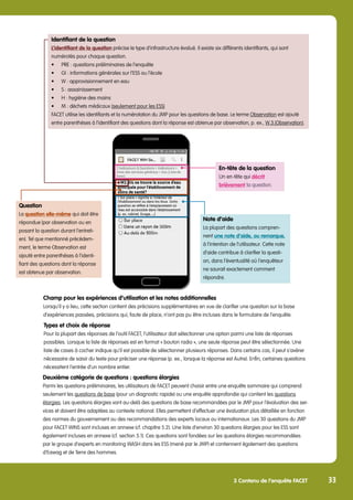Identifiant de la question
L’identifiant de la question précise le type d’infrastructure évalué. Il existe six différents identifiants, qui sont
numérotés pour chaque question.
•	 PRE : questions préliminaires de l’enquête
•	 GI : informations générales sur l’ESS ou l’école
•	 W : approvisionnement en eau
•	 S : assainissement
•	 H : hygiène des mains
•	 M : déchets médicaux (seulement pour les ESS)
FACET utilise les identifiants et la numérotation du JMP pour les questions de base. Le terme Observation est ajouté
entre parenthèses à l’identifiant des questions dont la réponse est obtenue par observation, p. ex., W.3.(Observation).
En-tête de la question
Un en-tête qui décrit
brièvement la question.
3 Contenu de l’enquête FACET
Note d’aide
La plupart des questions compren-
nent une note d’aide, ou remarque,
à l’intention de l’utilisateur. Cette note
d’aide contribue à clarifier la questi-
on, dans l’éventualité où l’enquêteur
ne saurait exactement comment
répondre.
Question
La question elle-même qui doit être
répondue (par observation ou en
posant la question durant l’entreti-
en). Tel que mentionné précédem-
ment, le terme Observation est
ajouté entre parenthèses à l’identi-
fiant des questions dont la réponse
est obtenue par observation.
33
Types et choix de réponse
Pour la plupart des réponses de l’outil FACET, l’utilisateur doit sélectionner une option parmi une liste de réponses
possibles. Lorsque la liste de réponses est en format « bouton radio », une seule réponse peut être sélectionnée. Une
liste de cases à cocher indique qu’il est possible de sélectionner plusieurs réponses. Dans certains cas, il peut s’avérer
nécessaire de saisir du texte pour préciser une réponse (p. ex., lorsque la réponse est Autre). Enfin, certaines questions
nécessitent l’entrée d’un nombre entier.
Deuxième catégorie de questions : questions élargies
Parmi les questions préliminaires, les utilisateurs de FACET peuvent choisir entre une enquête sommaire qui comprend
seulement les questions de base (pour un diagnostic rapide) ou une enquête approfondie qui contient les questions
élargies. Les questions élargies vont au-delà des questions de base recommandées par le JMP pour l’évaluation des ser-
vices et doivent être adaptées au contexte national. Elles permettent d’effectuer une évaluation plus détaillée en fonction
des normes du gouvernement ou des recommandations des experts locaux ou internationaux. Les 30 questions du JMP
pour FACET WINS sont incluses en annexe (cf. chapitre 5.2). Une liste d’environ 30 questions élargies pour les ESS sont
également incluses en annexe (cf. section 5.1). Ces questions sont fondées sur les questions élargies recommandées
par le groupe d’experts en monitoring WASH dans les ESS (mené par le JMP) et contiennent également des questions
d’Eawag et de Terre des hommes.
Champ pour les expériences d’utilisation et les notes additionnelles
Lorsqu’il y a lieu, cette section contient des précisions supplémentaires en vue de clarifier une question sur la base
d’expériences passées, précisions qui, faute de place, n’ont pas pu être incluses dans le formulaire de l’enquête.
 