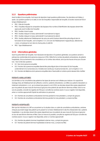 3.2.1	 Questions préliminaires
Avant le début d’une enquête, il est requis de répondre à sept questions préliminaires. Ces dernières sont listées ci-
après. Les questions portent sur la date, le nom de l’enquêteur responsable de l’enquête, la location exacte de l’ESS et
le type d’établissement.
•	 PRE.1. Date de l’enquête
•	 PRE.2. Enquêteur/équipe (la composition des équipes et les numéros d’identification des équipes doivent être
	 approuvés avant le début de l’enquête)
•	 PRE.3. Veuillez choisir le pays
•	 PRE.4. Veuillez indiquer le niveau administratif 1 (normalement la région)
•	 PRE.5. Veuillez indiquer le niveau administratif 2 (normalement le district)
•	 PRE.6. Veuillez sélectionner l’établissement de soins de santé à évaluer (devrait être préconfiguré dans le
	 formulaire XLS de l’enquête ; voir le chapitre 2.1.3.1, Si le nom de l’établissement n’apparaît pas, sélectionnez
	 « Autre » et saisissez le nom dans le champ prévu à cette fin)
•	 PRE.7. Type d’établissement
3.2.2	 Informations générales
Avant la partie WASH de l’enquête, il est nécessaire de répondre à 13 questions générales. Les questions servent à
préciser les coordonnées de la personne-ressource à l’ESS, l’effectif et le nombre de patients ambulatoires, de patients
hospitalisés, d’accouchements et de consultations sur la nutrition des enfants, ainsi que les heures et les jours d’ouver-
ture. Voici la liste des questions :
•	 GI.1. Nom de la personne enquêtée
•	 GI.2. Fonction de la personne enquêtée (devrait être préconfiguré dans le formulaire XLS de l’enquête,
	 conformément à la nomenclature du ministère de la Santé pour le personnel des ESS ; voir le chapitre 2.1.3.1)
•	 GI.3. Numéro de téléphone de la personne enquêtée (dans l’éventualité où certains points devaient être clarifiés)
PATIENTS AMBULATOIRES
Les données sur les consultations des patients et les types de services sont utilisées pour évaluer si la capacité de
stockage d’eau de l’établissement est suffisante. Le terme « patients ambulatoires » se réfère aux patients nécessitant un
traitement ambulatoire (c.-à-d., qui ne doivent pas passer la nuit à l’ESS). Les données doivent être saisies séparément
pour les patients de sexe masculin (hommes et garçons) et les patients de sexe féminin (femmes et filles). Dans la me-
sure du possible, consulter les registres de l’ESS pour connaître les nombres exacts. Si aucun registre n’est disponible,
entrer un nombre approximatif d’après les estimations du personnel.
•	 GI.4. Nombre de consultations ambulatoires hommes pendant le mois précédent, y compris les garçons
•	 GI.5. Nombre de consultations ambulatoires femmes pendant le mois précédent, y compris les filles
PATIENTS HOSPITALISÉS
Bien que les indicateurs du JMP se concentrent sur la situation dans un cadre de consultations ambulatoires, certaines
cliniques pourraient exiger des patients qu’ils passent la nuit dans l’établissement à des fins d’observation (les « patients
hospitalisés »). Les données doivent être saisies séparément pour les patients de sexe masculin (hommes et garçons)
et ceux de sexe féminin (femmes et filles). Dans la mesure du possible, consulter les registres de l’ESS pour connaître les
nombres exacts. Si aucun registre n’est disponible, entrer un nombre approximatif.
•	 GI.6. Nombre de patients hommes hospitalisés le dernier mois, y compris les garçons
•	 GI.7. Nombre de patients femmes hospitalisées le dernier mois, y compris les filles
35
3 Contenu de l’enquête FACET
 